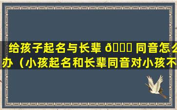 给孩子起名与长辈 💐 同音怎么办（小孩起名和长辈同音对小孩不好么）